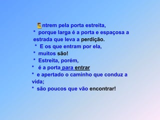 ntrem pela porta estreita,                            *  porque larga é a porta e espaçosa a                            estrada que leva a perdição.                             *  E os que entram por ela,                            *  muitos são!                            *  Estreita, porém,                           *   é a porta para entrar                           *  e apertado o caminho que conduz a                           vida;                           *  são poucos que vão encontrar! E