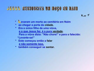  J E S U S R E S S U S C I T A   U M   M O Ç O   E M   N A I M Lc 7*       evaram um morto ao cemitério em Naim                    *   ao chegar a porta da cidade.                    *   Era o único filho de uma viúva,  e o que Jesus fez  é a pura verdade.                         Para a viúva dizia: ”Não chore!” e para o falecido:                        “Levante-se!”                    *   Este começou então a falare não somente isso,                      *   também conseguir se sentar. L