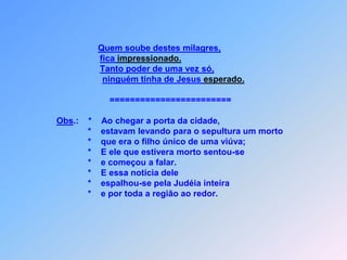 Quem soube destes milagres,fica impressionado.Tanto poder de uma vez só,ninguém tinha de Jesus esperado.                                                ========================Obs.:    *    Ao chegar a porta da cidade,                                       *    estavam levando para o sepultura um morto                                        *    que era o filho único de uma viúva;                                       *    E ele que estivera morto sentou-se                                       *    e começou a falar.                                       *    E essa noticia dele                                       *    espalhou-se pela Judéia inteira                                       *    e por toda a região ao redor.