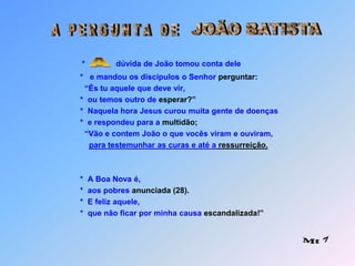 JOÃO BATISTAA   P E R G U N T A   D E*              dúvida de João tomou conta dele    	                  *   e mandou os discípulos o Senhor perguntar:                 “És tu aquele que deve vir,               *  ou temos outro de esperar?”               *  Naquela hora Jesus curou muita gente de doenças               *  e respondeu para a multidão;                  “Vão e contem João o que vocês viram e ouviram,para testemunhar as curas e até a ressurreição.               *  A Boa Nova é,               *  aos pobres anunciada(28).               *  E feliz aquele,               *  que não ficar por minha causa escandalizada!” A Mt 7