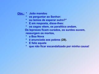 Obs.:  *   João mandou                          *   os perguntar ao Senhor:                          *   ou temos de esperar outro?”                          *   E em resposta, disse-lhes:                          *   os cegos vêem, os paralítico andam.                         Os leprosos ficam curados, os surdos ouvem,                          ressurgem os mortos,                                                                                     *   a Boa Nova                          *   é anunciada aos pobres (28).                          *   E feliz aquele                          *   que não ficar escandalizado por minha causa!                              