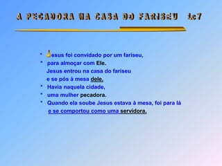  A   P E C A D O R A   N A   C A S A   D O   F A R I S E U      Lc 7J*      esus foi convidado por um fariseu,                      *   para almoçar com Ele.                          Jesus entrou na casa do fariseu                          e se pós à mesa dele.                      *   Havia naquela cidade,                      *   uma mulher pecadora.                      *   Quando ela soube Jesus estava à mesa, foi para láe se comportou como uma servidora. J