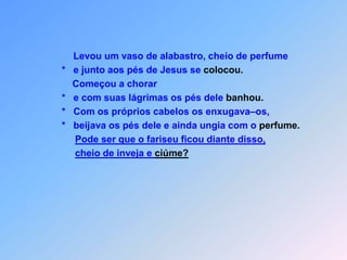 Levou um vaso de alabastro, cheio de perfume                      *   e junto aos pés de Jesus se colocou.                          Começou a chorar                      *   e com suas lágrimas os pés dele banhou.                      *   Com os próprios cabelos os enxugava–os,                      *   beijava os pés dele e ainda ungia com o perfume.Pode ser que o fariseu ficou diante disso,cheio de inveja e ciúme?