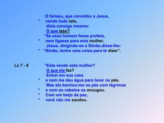 O fariseu, que convidou a Jesus,                                            *     vendo tudo isto,                                                  dizia consigo mesmo:O que isso?                                                “Se esse homem fosse profeta,                                           *     nem ligasse para esta mulher.                                                  Jesus, dirigindo-se a Simão,disse-lhe:                                           *   “Simão, tenho uma coisa para te dizer”.Lc 7 - 8              “Esta vendo esta mulher?O que ela fez?                                                  Entrei em sua casa                                           *     e nem me deu água para lavar os pés.                                                  Mas ela banhou-me os pés com lágrimas                                           *     e com os cabelos os enxugou.                                           *     Com um beijo da paz,                                           *     você não me saudou.