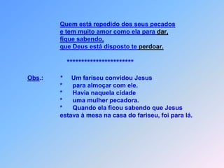 Quem está repedido dos seus pecadose tem muito amor como ela para dar,fique sabendo,   que Deus está disposto te perdoar.***********************Obs.:          *     Um fariseu convidou Jesus                            *      para almoçar com ele.                            *      Havia naquela cidade                           *      uma mulher pecadora.                           *      Quando ela ficou sabendo que Jesus                            estava à mesa na casa do fariseu, foi para lá.