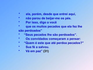 *       ela, porém, desde que entrei aqui,*       não parou de beijar-me os pés.               *       Por isso, digo a você                                                        *       que os muitos pecados que ela fez lhe               são perdoados”               *     “Seus pecados lhe são perdoados”.               *       Os convidados começaram a pensar:                *     “Quem é este que até perdoa pecados?”               *       Sua fé a salvou.               *       Vá em paz” (31)
