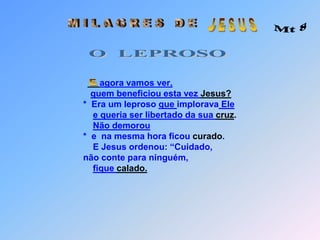  J E S U S M I L A G R E S   D E Mt 8O  LEPROSOO   L E P R O S OSeu texto aquiO   L E P R O S Oagora vamos ver,quem beneficiou esta vez Jesus?                          *  Era um leproso que implorava Elee queria ser libertado da sua cruz.Não demorou                                    *  e  na mesma hora ficou curado.                              E Jesus ordenou: “Cuidado,                           não conte para ninguém,fique calado. E