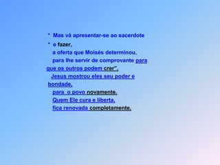 *  Mas vá apresentar-se ao sacerdote                          *  e fazer,                             a oferta que Moisés determinou,                             para lhe servir de comprovante para que os outros podem crer”.Jesus mostrou eles seu poder e bondade,para  o povo novamente.Quem Ele cura e liberta, fica renovada completamente.
