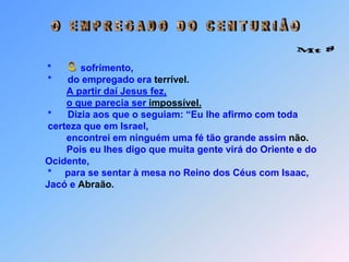  ~ O   E M P R E G A D O   D O   C E N T U R I Â O Mt 8 O*           sofrimento,            *      do empregado era terrível.A partir daí Jesus fez,o que parecia ser impossível.            *      Dizia aos que o seguiam: “Eu lhe afirmo com toda             certeza que em Israel,                   encontrei em ninguém uma fé tão grande assim não.                   Pois eu lhes digo que muita gente virá do Oriente e do           Ocidente,            *     para se sentar à mesa no Reino dos Céus com Isaac,            Jacó e Abraão.