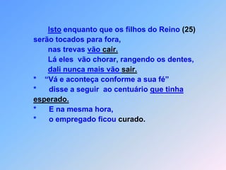 Isto enquanto que os filhos do Reino (25)            serão tocados para fora,                   nas trevas vão cair.                   Lá eles  vão chorar, rangendo os dentes,dali nunca mais vão sair.            *    “Vá e aconteça conforme a sua fé”             *      disse a seguir  ao centuário que tinha esperado.            *      E na mesma hora,              *      o empregado ficou curado.