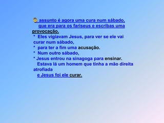  Oassunto é agora uma cura num sábado,que era para os fariseus e escribas umaprovocação.                              *  Eles vigiavam Jesus, para ver se ele vai                               curar num sábado,                              *  para ter a fim uma acusação.                              *  Num outro sábado,                               * Jesus entrou na sinagoga para ensinar.                                 Estava lá um homem que tinha a mão direita                               atrofiadae Jesus foi ele curar.