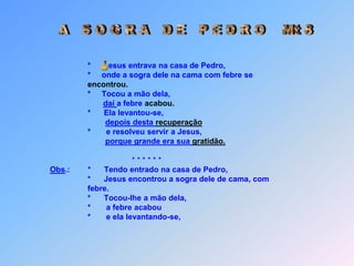  A   S O G R A   D E   P E D R O    Mt 8  *        esus entrava na casa de Pedro,                                      *     onde a sogra dele na cama com febre se encontrou.                                      *     Tocou a mão dela,  daí a febre acabou.                                      *      Ela levantou-se, depois desta recuperação                                      *       e resolveu servir a Jesus,porque grande era sua gratidão.                                                          * * * * * *Obs.:        *      Tendo entrado na casa de Pedro,                                      *      Jesus encontrou a sogra dele de cama, com                                       febre.                                      *      Tocou-lhe a mão dela,                                      *       a febre acabou                                      *       e ela levantando-se, J