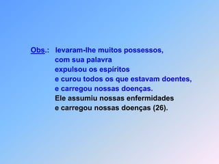 Obs.:   levaram-lhe muitos possessos,                  com sua palavra                   expulsou os espíritos                  e curou todos os que estavam doentes,                  e carregou nossas doenças.Ele assumiu nossas enfermidades                  e carregou nossas doenças (26).
