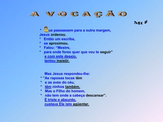 A  V O C A Ç Ã O Mt 8*       ue passassem para a outra margem,                                  Jesus ordenou.                                  *   Então um escriba,                                  *   se aproximou.                                  *   Falou: “Mestre,                                  *   para onde fores quer que vou te seguir”e com este desejo,tentou insistir.                                       Mas Jesus respondeu-lhe:                                   * ”As raposas tocas têm                                   *   e as aves do céu,                                   *   têm ninhos também.                                   *   Mas o Filho do homem,                                   *   não tem onde a cabeça descansar”.É triste e absurdo,custava Ele isto agüentar. Q
