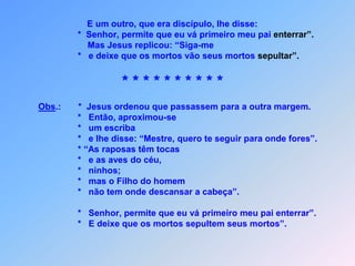 E um outro, que era discípulo, lhe disse:                         *  Senhor, permite que eu vá primeiro meu pai enterrar”.                             Mas Jesus replicou: “Siga-me                         *   e deixe que os mortos vão seus mortos sepultar”.* * * * * * * * * *Obs.:       *  Jesus ordenou que passassem para a outra margem.                         *   Então, aproximou-se                         *   um escriba                         *   e lhe disse: “Mestre, quero te seguir para onde fores”.                         * “As raposas têm tocas                         *   e as aves do céu,                          *   ninhos;                          *   mas o Filho do homem                         *   não tem onde descansar a cabeça”.                         *   Senhor, permite que eu vá primeiro meu pai enterrar”.                         *   E deixe que os mortos sepultem seus mortos”.