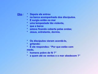 Obs.:     *   Depois ele entrou                                      *   na barca acompanhado dos discípulos.                                      *   E surgiu então no mar                                      *   uma tempestade tão violenta,                                      *   que a barca                                      *   estava ficando coberta pelas ondas;                                      *   Jesus, entretanto, dormia.                                      *   Os discípulos vieram acordá-lo,                                      *   gritando:                                      *   E ele respondeu: “Por que estão com                                      medo,                                      *   homens pobre de fé ?”                                        *   a quem até os ventos e o mar obedecem ?”
