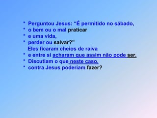                *  Perguntou Jesus: “É permitido no sábado,               *  o bem ou o mal praticar               *  e uma vida,               *  perder ou salvar?”                  Eles ficaram cheios de raiva               *  e entre si acharam que assim não pode ser.               *  Discutiam o que neste caso,               *  contra Jesus poderiam fazer?