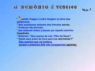 O   D E M Ó N I OÉ   V E N C I D O Mt 8 - 9Q*      uando chegou à outra margem na terra dos                            gadaremos,                            * dois possessos estavam dos túmulos saindo.                            * Criaturas tão terríveis,                            * que estavam todos a passar por aquele caminhoimpedindo.                            * Gritaram: ”Que queres de nós, Filho de Deus?                            * Vieste aqui antes da hora para nos atormentar?”Eles queriam que vai embora,porque a presença dele não conseguiram agüentar.