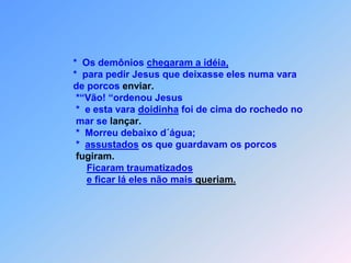                           *  Os demônios chegaram a idéia,                          *  para pedir Jesus que deixasse eles numa vara                          de porcos enviar.                           *“Vão! “ordenou Jesus                           *  e esta vara doidinha foi de cima do rochedo no                            mar se lançar.                           *  Morreu debaixo d´água;	                           *  assustados os que guardavam os porcos                            fugiram.Ficaram traumatizadose ficar lá eles não mais queriam.