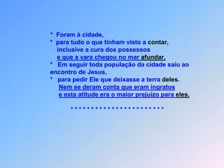 *  Foram à cidade,                            *  para tudo o que tinham visto a contar,                                  inclusive a cura dos possessos e que a vara chegou no mar afundar.                            *   Em seguir toda população da cidade saiu ao                            encontro de Jesus,                            *   para pedir Ele que deixasse a terra deles.Nem se deram conta que eram ingratose esta atitude era o maior prejuízo para eles.                                        * * * * * * * * * * * * * * * * * * * * * * * 