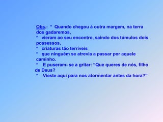 Obs.:  *  Quando chegou à outra margem, na terra                    dos gadaremos,                    *   vieram ao seu encontro, saindo dos túmulos dois                   possessos,                   *   criaturas tão terríveis                   *   que ninguém se atrevia a passar por aquele                   caminho.                    *    E puseram- se a gritar: “Que queres de nós, filho                  de Deus?                   *    Vieste aqui para nos atormentar antes da hora?”