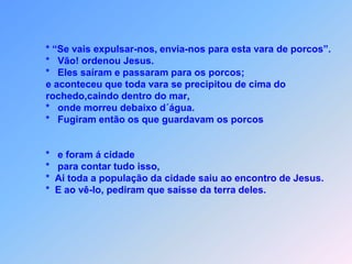 * “Se vais expulsar-nos, envia-nos para esta vara de porcos”.        *   Vão! ordenou Jesus.        *   Eles saíram e passaram para os porcos;        e aconteceu que toda vara se precipitou de cima do        rochedo,caindo dentro do mar,        *   onde morreu debaixo d´água.         *   Fugiram então os que guardavam os porcos           *   e foram á cidade        *   para contar tudo isso,        *  Ai toda a população da cidade saiu ao encontro de Jesus.        *  E ao vê-lo, pediram que saísse da terra deles.