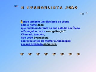 * O   E V A N G E L I S T A   J OÃ O Jo 1 Sendo também um discípulo de Jesus                               com o nome João,                               que publicou durante da sua estadia em Éfeso,                               o Evangelho para a evangelização”.                               Chamado também,                               São João Evangelista,                               escreveu antes de morrer a Apocalipsee a sua pregação conquista. * * * * * * * *