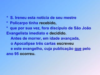 *  S. Ireneu esta noticia de seu mestre *  Policarpo tinha recebido, *  que por sua vez, fora discípulo de São João Evangelista imediato e decidido.     Antes de morrer, em idade avançada,     o Apocalipse três cartas escreveu     e este evangelho, cuja publicação que pelo ano 95 ocorreu.