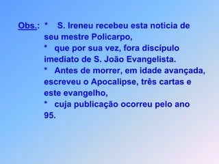 Obs.:*    S. Ireneu recebeu esta noticia de             seu mestre Policarpo,             *   que por sua vez, fora discípulo             imediato de S. João Evangelista.             *   Antes de morrer, em idade avançada,             escreveu o Apocalipse, três cartas e             este evangelho,              *   cuja publicação ocorreu pelo ano             95.