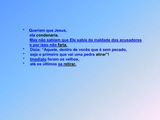             *    Queriam que Jesus,                  ela condenaria.Mas não sabiam que Ele sabia da maldade dos acusadorese por isso não faria.            *     Dizia: “Aquele, dentro de vocês que é sem pecado,            *     seja o primeiro que vai uma pedra atirar”!            *     Imediato foram os velhos,            *     até os últimos se retirar.