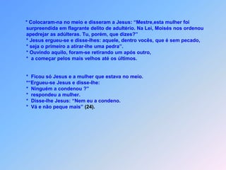 * Colocaram-na no meio e disseram a Jesus: “Mestre,esta mulher foi surpreendida em flagrante delito de adultério. Na Lei, Moisés nos ordenou apedrejar as adúlteras. Tu, porém, que dizes?” * Jesus ergueu-se e disse-lhes: aquele, dentro vocês, que é sem pecado, * seja o primeiro a atirar-lhe uma pedra”. * Ouvindo aquilo, foram-se retirando um após outro, *  a começar pelos mais velhos até os últimos. *  Ficou só Jesus e a mulher que estava no meio. *“Ergueu-se Jesus e disse-lhe: *  Ninguém a condenou ?” *  respondeu a mulher. *  Disse-lhe Jesus: “Nem eu a condeno. *  Vá e não peque mais” (24).
