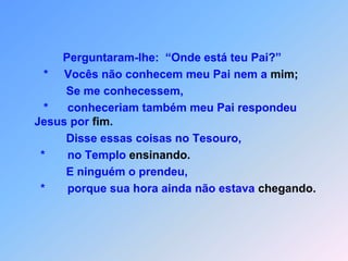              Perguntaram-lhe:  “Onde está teu Pai?”       *     Vocês não conhecem meu Pai nem a mim;              Se me conhecessem,       *      conheceriam também meu Pai respondeu Jesus por fim.              Disse essas coisas no Tesouro,        *       no Templo ensinando.              E ninguém o prendeu,      *       porque sua hora ainda não estava chegando.