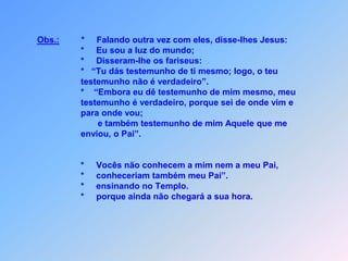 Obs.:         *     Falando outra vez com eles, disse-lhes Jesus:                                *     Eu sou a luz do mundo;                                *     Disseram-lhe os fariseus:                                *   “Tu dás testemunho de ti mesmo; logo, o teu                                 testemunho não é verdadeiro”.                                *    “Embora eu dê testemunho de mim mesmo, meu                                testemunho é verdadeiro, porque sei de onde vim e                                para onde vou;                                                 e também testemunho de mim Aquele que me                                enviou, o Pai”.                                 *     Vocês não conhecem a mim nem a meu Pai,                                *     conheceriam também meu Pai”.                                *     ensinando no Templo.                                *     porque ainda não chegará a sua hora.