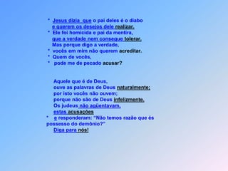  O S   V E R D A D E I R O S   F I L H O S   D E   A B R A Ã O    Jo 8 Eu sei que vocês são os descendentes de Abraão,                               *   no entanto querem me matar,                               *   porque minha palavra,                               *   em vocês não vai penetrar.                                    Responderam-lhe:                                  “Nosso pai é Abraão”.                               *   Replicou-lhes Jesus: “Pratiquem as obras dele,                               *   se filhos de Abraão são.                               *   Disseram-lhe: “Temos um só pai, que é Deus,                               *   não somos filhos naturais.                                   Disse-lhes Jesus:                               *   É porque de escutar minha palavra são incapaz.                                   Se Deus fosso seu pai,                               *   vocês me amariame exatamente por isso,jamais matariam.
