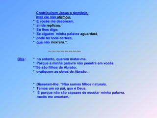 *  Jesus dizia  que o pai deles é o diaboe querem os desejos dele realizar.                                *  Ele foi homicida e pai da mentira,que a verdade nem consegue tolerar.                                   Mas porque digo a verdade,*  vocês em mim não querem acreditar.                                *  Quem de vocês,                                *   pode me de pecado acusar?                                    Aquele que é de Deus,                                    ouve as palavras de Deus naturalmente;                                    por isto vocês não ouvem;                                    porque não são de Deus infelizmente.                                    Os judeus não agüentavam,estas acusações                               *    e responderam: “Não temos razão que és                               possesso do demônio?”Diga para nós!