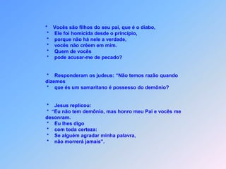 Contribuíram Jesus o demônio,mas ele não afirmou.                   *  E vocês me desonram,                   *  ainda replicou.                   *  Eu lhes digo:                   *  Se alguém  minha palavra aguardará,                   *  pode ter toda certeza,                        *  que não morrerá.”.Obs.:       *  no entanto, querem matar-me,                      *  Porque a minha palavra não penetra em vocês.                    *“Se são filhos de Abraão,                    *  pratiquem as obras de Abraão.                    *  Disseram-lhe: “Não somos filhos naturais.                   *  Temos um só pai, que é Deus.                   *   É porque não são capazes de escutar minha palavra.                       vocês me amariam, = = = = = = = =