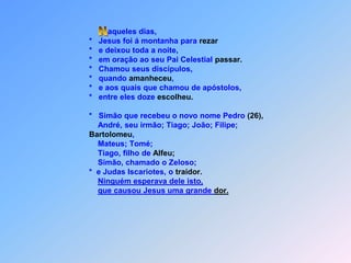  Naqueles dias,                                       *   Jesus foi á montanha para rezar                                       *   e deixou toda a noite,                                       *   em oração ao seu Pai Celestial passar.                                       *   Chamou seus discípulos,                                       *   quando amanheceu,                                       *   e aos quais que chamou de apóstolos,                                       *   entre eles doze escolheu.                                       *   Simão que recebeu o novo nome Pedro (26),                                           André, seu irmão; Tiago; João; Filipe; Bartolomeu,                                            Mateus; Tomé;                                            Tiago, filho de Alfeu;                                           Simão, chamado o Zeloso;                                       *  e Judas Iscariotes, o traidor.Ninguém esperava dele isto,que causou Jesus uma grande dor.