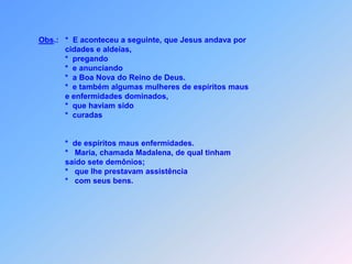      *   Foram libertadas também Maria, chamada Madalena que tinha sete     demôniose  Joana, esposa de Cuza, administrador de Herodes que Jesus     acompanhavam;         Suzana e muitas outras,           Ele ajudavam.     *  Com seus bens,              *  assistência prestavam.Foram elas, que no ministério de Jesus colaboravam.