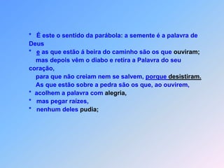 E X P L I C A Ç Ã O   D A   P A R Á B O L A    Lc 8eus discípulos não entenderam o sentido desta parábola                   *   e foram lhe perguntar:                     “A vocês Deus manifestou os mistérios do seu Reino;                                            aos outros apenas em parábolas, foi revelar.                   *   Não adianta,                   *   de poder ouvir e ver                   *   e não consegue,                   *   estas coisascompreender (32). S