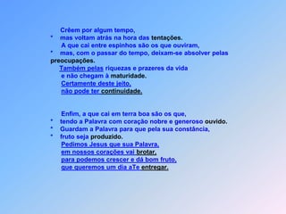             *   É este o sentido da parábola: a semente é a palavra de              Deus                       *   e as que estão á beira do caminho são os que ouviram;                mas depois vêm o diabo e retira a Palavra do seu            coração,                para que não creiam nem se salvem, porque desistiram.                As que estão sobre a pedra são os que, ao ouvirem,            *  acolhem a palavra com alegria,            *   mas pegar raízes,            *   nenhum deles pudia;