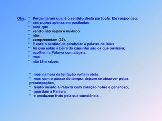 Crêem por algum tempo,                     *    mas voltam atrás na hora das tentações.                           A que cai entre espinhos são os que ouviram,                     *    mas, com o passar do tempo, deixam-se absolver pelas preocupações.Também pelas riquezas e prazeres da vida                           e não chegam à maturidade.Certamente deste jeito,não pode ter continuidade.                           Enfim, a que cai em terra boa são os que,                     *    tendo a Palavra com coração nobre e generoso ouvido.                     *    Guardam a Palavra para que pela sua constância,                     *    fruto seja produzido.	 Pedimos Jesus que sua Palavra,em nossos corações vai brotar,para podemos crescer e dá bom fruto,que queremos um dia aTe entregar.
