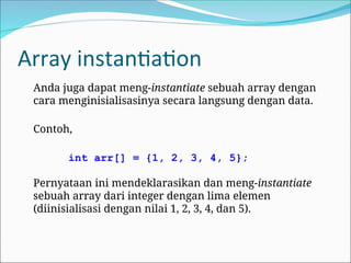 Array instantiation
Anda juga dapat meng-instantiate sebuah array dengan
cara menginisialisasinya secara langsung dengan data.
Contoh,
int arr[] = {1, 2, 3, 4, 5};
Pernyataan ini mendeklarasikan dan meng-instantiate
sebuah array dari integer dengan lima elemen
(diinisialisasi dengan nilai 1, 2, 3, 4, dan 5).
 