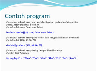 Contoh program
//membuat sebuah array dari variabel boolean pada sebuah identifier
//hasil. Array ini berisi 4 elemen
//untuk nilai {true, false, true, false}
boolean results[] = { true, false, true, false };
//Membuat sebuah array yang terdiri dari penginisialisasian 4 variabel
//untuk nilai {100, 90, 80, 75};
double []grades = {100, 90, 80, 75};
//Membuat sebuah array String dengan identifier days
//terdiri dari 7 elemen.
String days[] = { “Mon”, “Tue”, “Wed”, “Thu”, “Fri”, “Sat”, “Sun”};
 