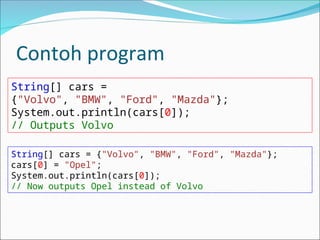Contoh program
String[] cars =
{"Volvo", "BMW", "Ford", "Mazda"};
System.out.println(cars[0]);
// Outputs Volvo
String[] cars = {"Volvo", "BMW", "Ford", "Mazda"};
cars[0] = "Opel";
System.out.println(cars[0]);
// Now outputs Opel instead of Volvo
 