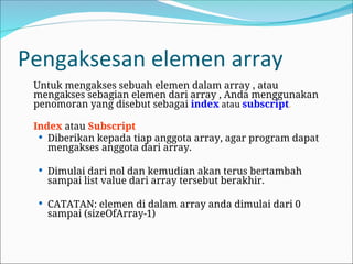 Pengaksesan elemen array
Untuk mengakses sebuah elemen dalam array , atau
mengakses sebagian elemen dari array , Anda menggunakan
penomoran yang disebut sebagai index atau subscript.
Index atau Subscript
 Diberikan kepada tiap anggota array, agar program dapat
mengakses anggota dari array.
 Dimulai dari nol dan kemudian akan terus bertambah
sampai list value dari array tersebut berakhir.
 CATATAN: elemen di dalam array anda dimulai dari 0
sampai (sizeOfArray-1)
 
