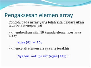 Pengaksesan elemen array
Contoh, pada array yang telah kita deklarasikan
tadi, kita mempunyai
//memberikan nilai 10 kepada elemen pertama
array
ages[0] = 10;
//mencetak elemen array yang terakhir
System.out.print(ages[99]);
 