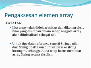 Pengaksesan elemen array
CATATAN:
 Jika array telah dideklarasikan dan dikonstruksi ,
nilai yang disimpan dalam setiap anggota array
akan diinisialisasi sebagai nol.
 Untuk tipe data reference seperti String , nilai
dari String tidak akan diinisialisasi ke string
kosong “”, sehingga Anda tetap harus membuat
array String secara eksplisit.
 