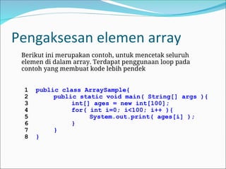 Pengaksesan elemen array
Berikut ini merupakan contoh, untuk mencetak seluruh
elemen di dalam array. Terdapat penggunaan loop pada
contoh yang membuat kode lebih pendek
1 public class ArraySample{
2 public static void main( String[] args ){
3 int[] ages = new int[100];
4 for( int i=0; i<100; i++ ){
5 System.out.print( ages[i] );
6 }
7 }
8 }
 
