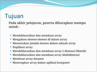 Tujuan
Pada akhir pelajaran, peserta diharapkan mampu
untuk :
 Mendeklarasikan dan membuat array
 Mengakses elemen-elemen di dalam array
 Menentukan jumlah elemen dalam sebuah array
 Duplikasi array
 Mendeklarasikan dan membuat array 2 dimensi (Matrik)
 Mendeklarasikan dan membuat array Multidimensi
 Membuat array dinamis
 Menerapkan array dalam aplikasi komputer
 