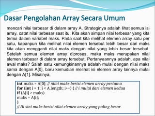 Dasar Pengolahan Array Secara Umum
int maks = A[0]; // nilai maks berisi elemen array pertama
for (int i = 1; i < A.length; i++) { // i mulai dari elemen kedua
if (A[i] > maks)
maks = A[i];
}
// Di sini maks berisi nilai elemen array yang paling besar
mencari nilai terbesar di dalam array A. Strateginya adalah lihat semua isi
array, catat nilai terbesar saat itu. Kita akan simpan nilai terbesar yang kita
temui dalam variabel maks. Pada saat kita melihat elemen array satu per
satu, kapanpun kita melihat nilai elemen tersebut lebih besar dari maks
kita akan mengganti nilai maks dengan nilai yang lebih besar tersebut.
Setelah semua elemen array diproses, maka maks merupakan nilai
elemen terbesar di dalam array tersebut. Pertanyaannya adalah, apa nilai
awal maks? Salah satu kemungkinannya adalah mulai dengan nilai maks
sama dengan A[0], baru kemudian melihat isi elemen array lainnya mulai
dengan A[1]. Misalnya,
 
